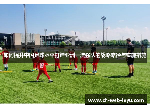 如何提升中国足球水平打造亚洲一流强队的战略路径与实施措施 如何提升中国足球水平打造亚洲一流强队的战略路径与实施措施
