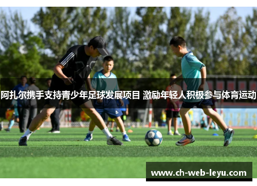 阿扎尔携手支持青少年足球发展项目 激励年轻人积极参与体育运动