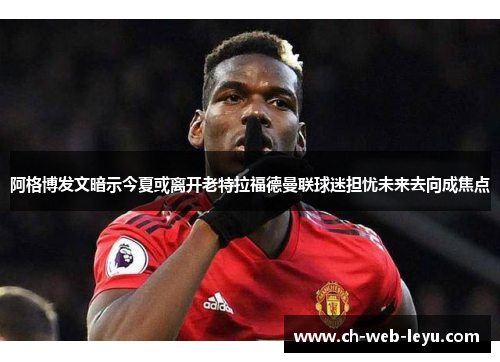阿格博发文暗示今夏或离开老特拉福德曼联球迷担忧未来去向成焦点