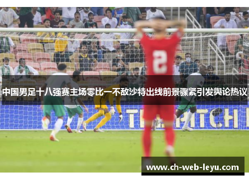 中国男足十八强赛主场零比一不敌沙特出线前景骤紧引发舆论热议